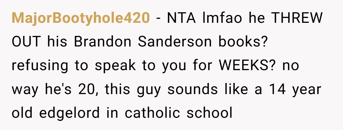 MajorBootyhole420 − NTA lmfao he THREW OUT his Brandon Sanderson books? refusing to speak to you for WEEKS? no way he's 20, this guy sounds like a 14 year old...