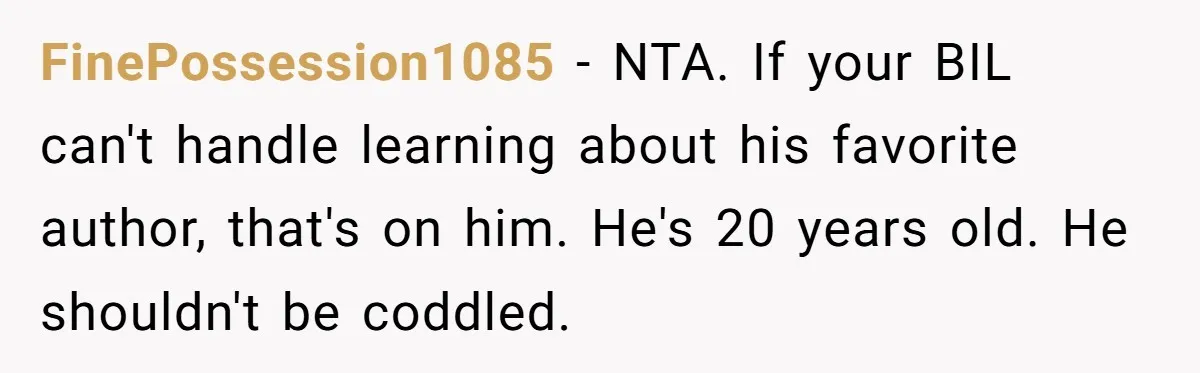 FinePossession1085 − NTA. If your BIL can't handle learning about his favorite author, that's on him. He's 20 years old. He shouldn't be coddled.