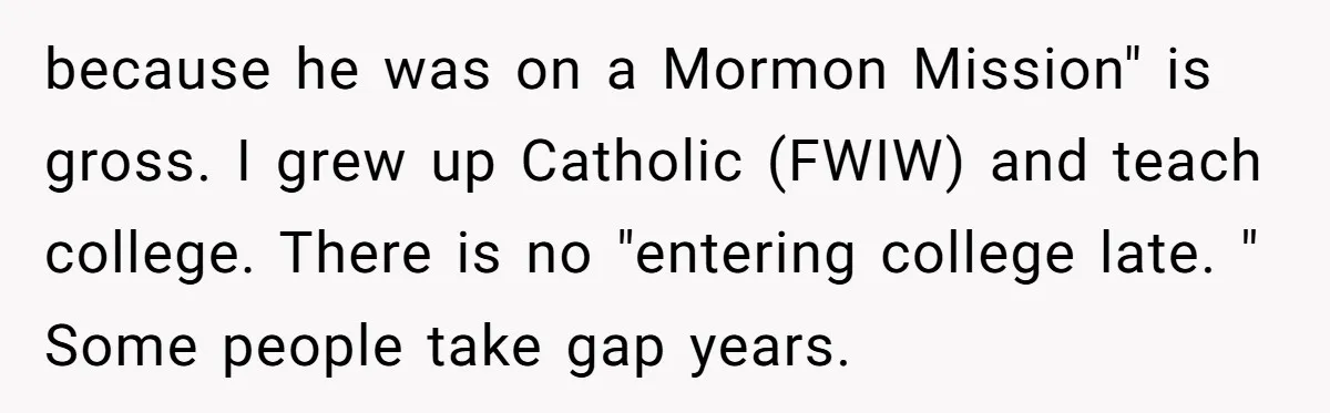 because he was on a Mormon Mission" is gross. I grew up Catholic (FWIW) and teach college. There is no "entering college late. " Some people take gap years.