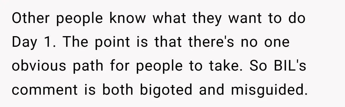 Other people know what they want to do Day 1. The point is that there's no one obvious path for people to take. So BIL's comment is both bigoted and...