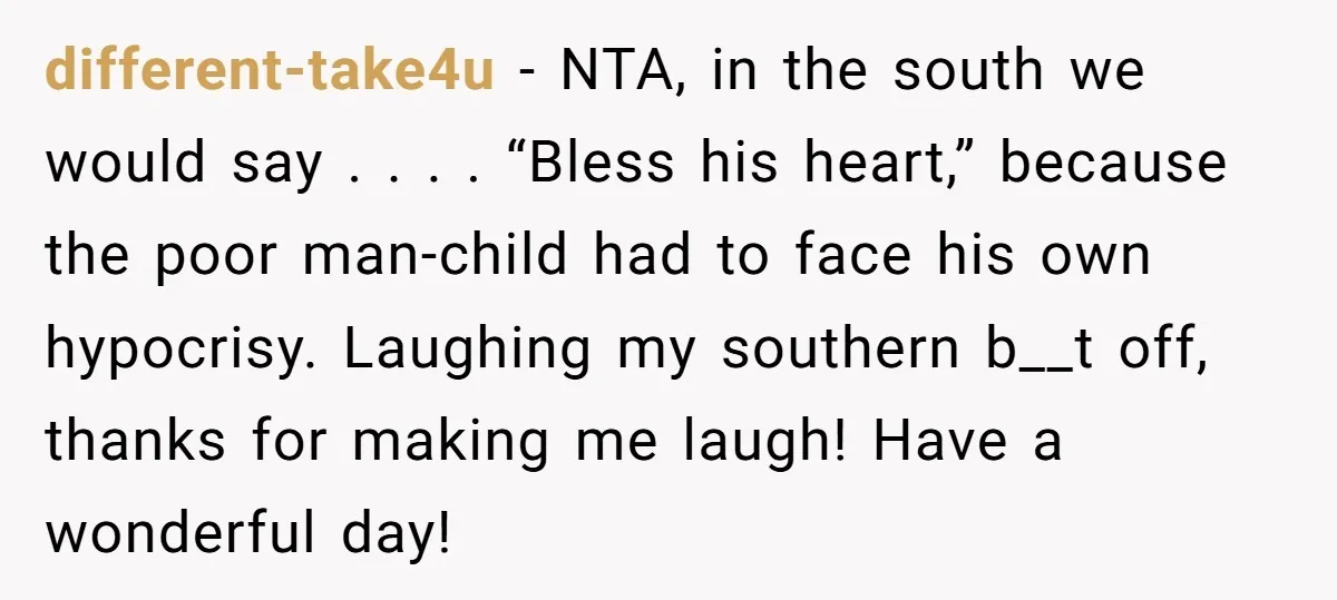 different-take4u − NTA, in the south we would say . . . . “Bless his heart,” because the poor man-child had to face his own hypocrisy. Laughing my southern b__t...