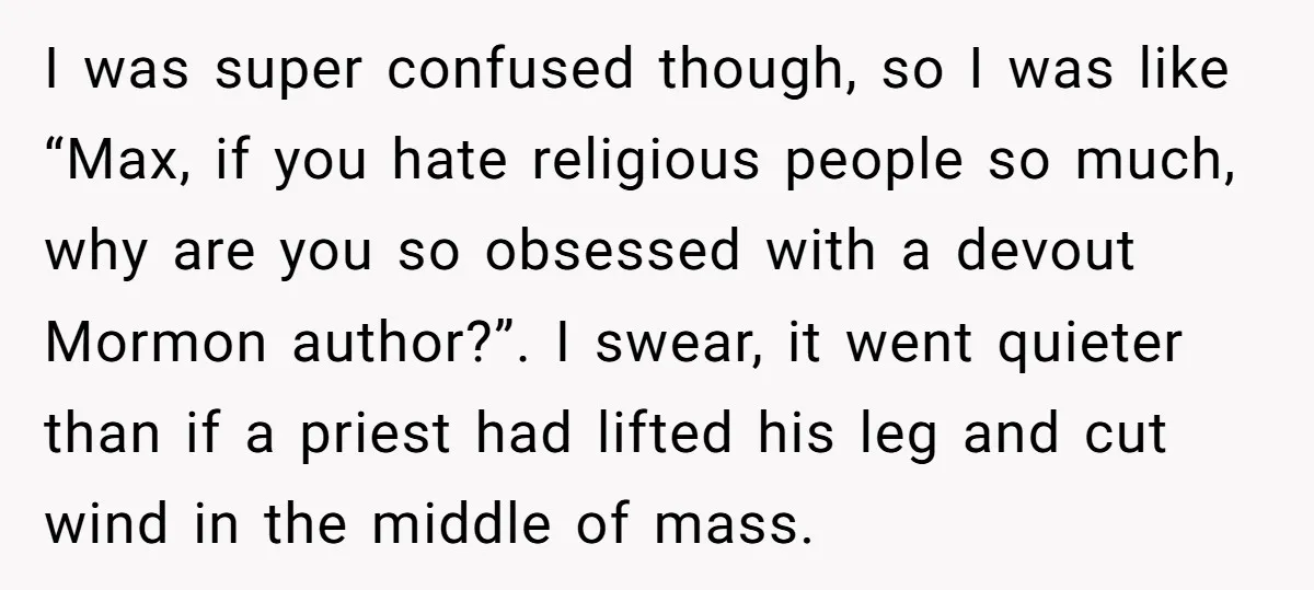 I was super confused though, so I was like “Max, if you hate religious people so much, why are you so obsessed with a devout Mormon author?”. I swear, it...