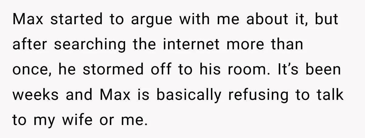 Max started to argue with me about it, but after searching the internet more than once, he stormed off to his room. It’s been weeks and Max is basically refusing...