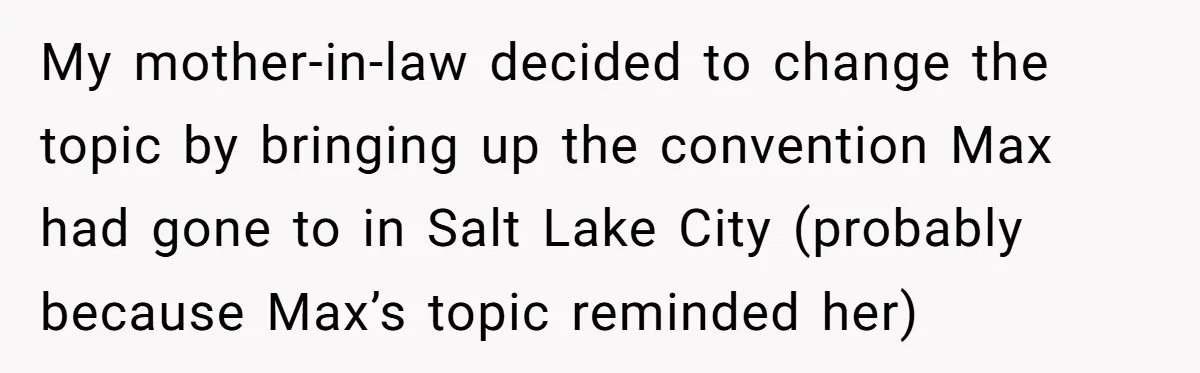 My mother-in-law decided to change the topic by bringing up the convention Max had gone to in Salt Lake City (probably because Max’s topic reminded her)