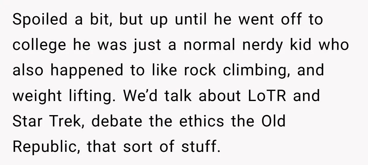 Spoiled a bit, but up until he went off to college he was just a normal nerdy kid who also happened to like rock climbing, and weight lifting. We’d talk...