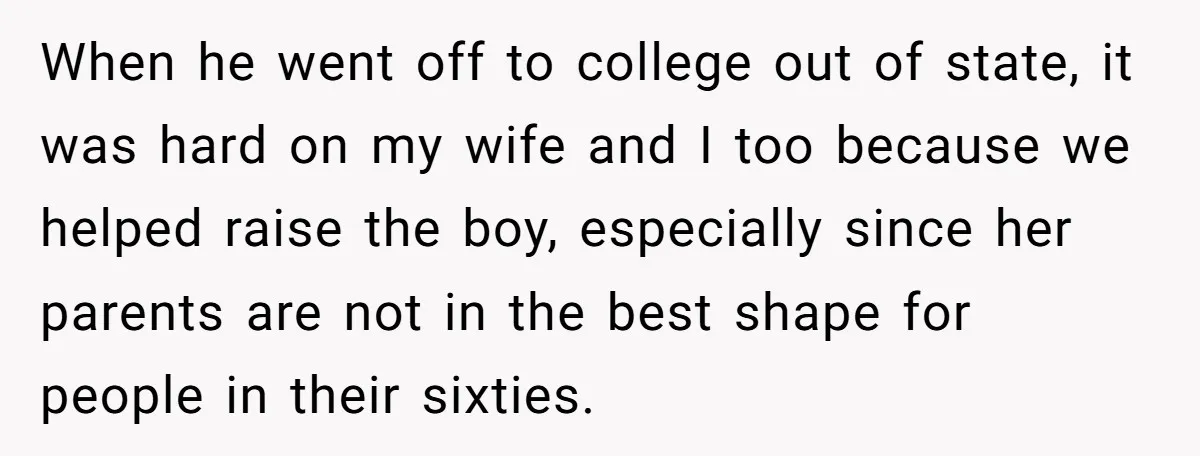 When he went off to college out of state, it was hard on my wife and I too because we helped raise the boy, especially since her parents are not...