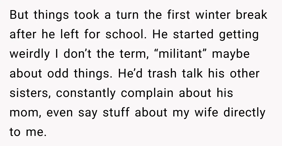 But things took a turn the first winter break after he left for school. He started getting weirdly I don’t the term, “militant” maybe about odd things. He’d trash talk...