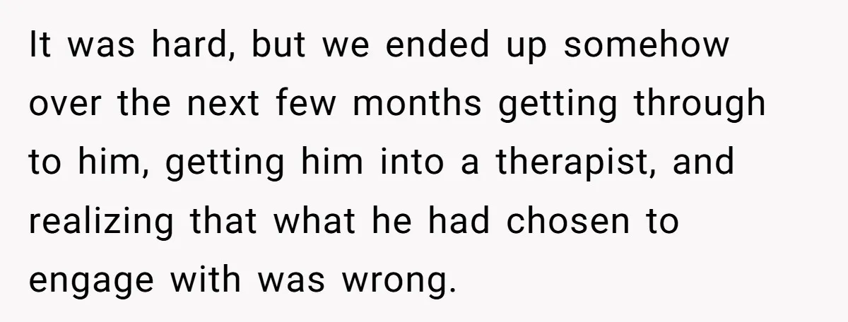 It was hard, but we ended up somehow over the next few months getting through to him, getting him into a therapist, and realizing that what he had chosen to...