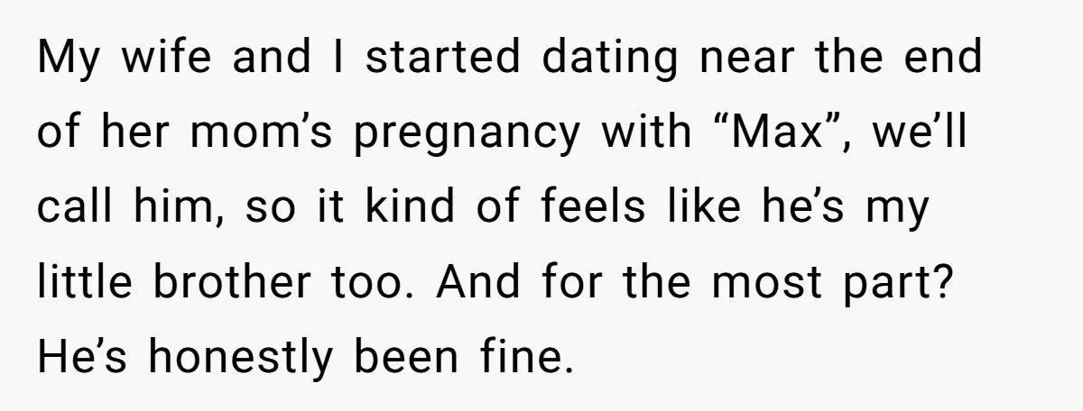 My wife and I started dating near the end of her mom’s pregnancy with “Max”, we’ll call him, so it kind of feels like he’s my little brother too. And...