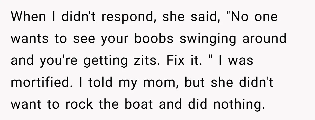 When I didn't respond, she said, "No one wants to see your boobs swinging around and you're getting zits. Fix it. " I was mortified. I told my mom, but...