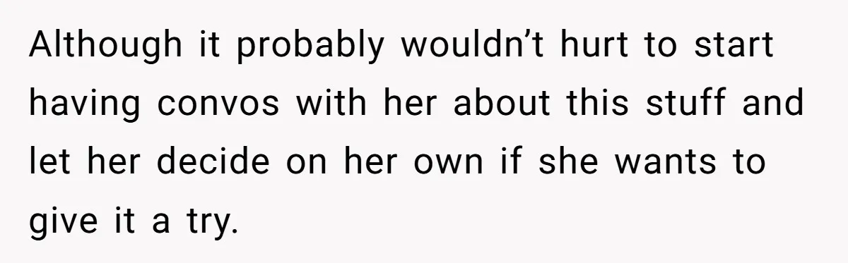 Although it probably wouldn’t hurt to start having convos with her about this stuff and let her decide on her own if she wants to give it a try.