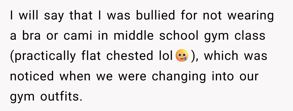 I will say that I was bullied for not wearing a bra or cami in middle school gym class (practically flat chested lol🥲), which was noticed when we were changing...