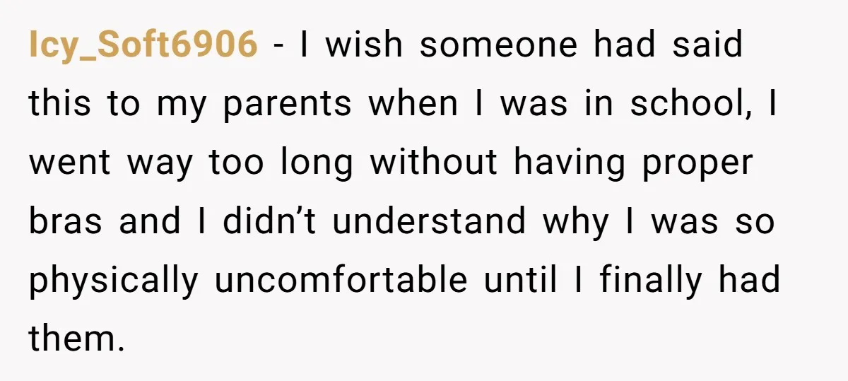 Icy_Soft6906 − I wish someone had said this to my parents when I was in school, I went way too long without having proper bras and I didn’t understand why...
