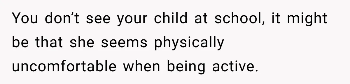 You don’t see your child at school, it might be that she seems physically uncomfortable when being active.