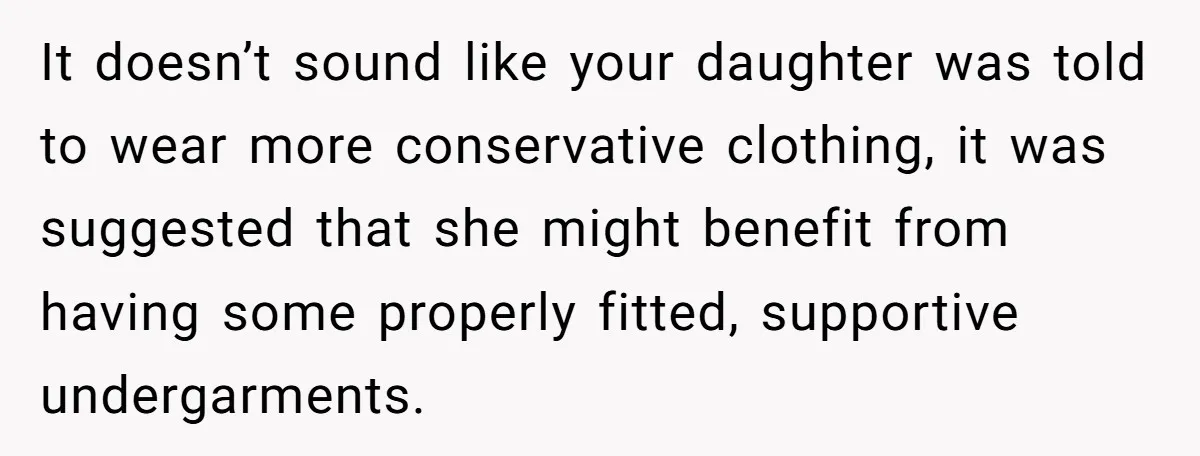 It doesn’t sound like your daughter was told to wear more conservative clothing, it was suggested that she might benefit from having some properly fitted, supportive undergarments.