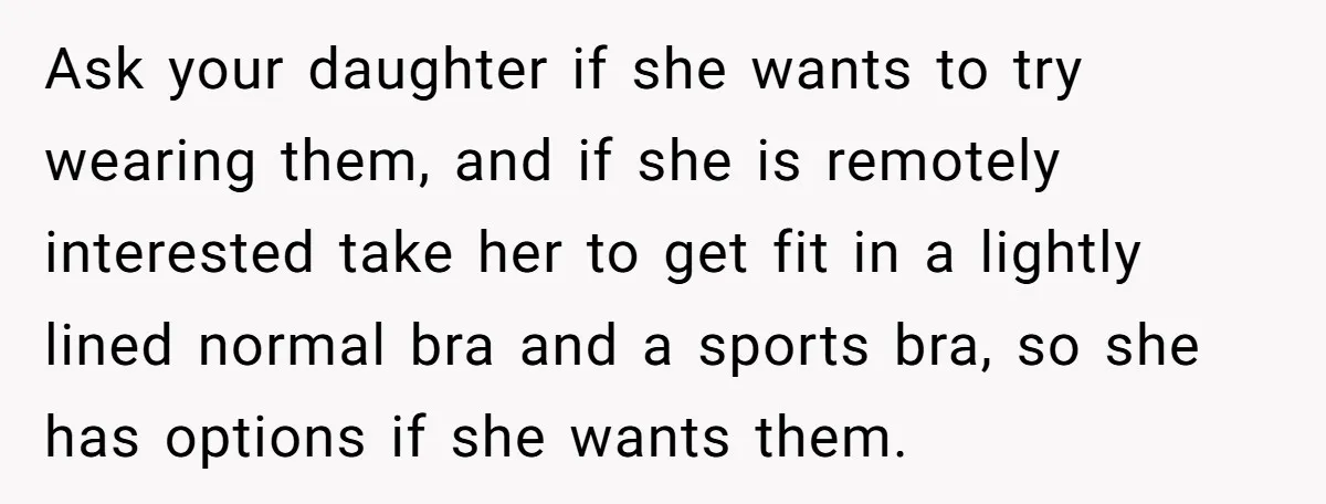 Ask your daughter if she wants to try wearing them, and if she is remotely interested take her to get fit in a lightly lined normal bra and a sports...