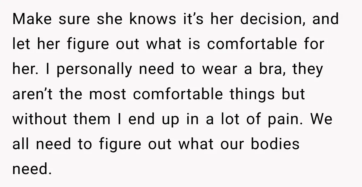 Make sure she knows it’s her decision, and let her figure out what is comfortable for her. I personally need to wear a bra, they aren’t the most comfortable things...