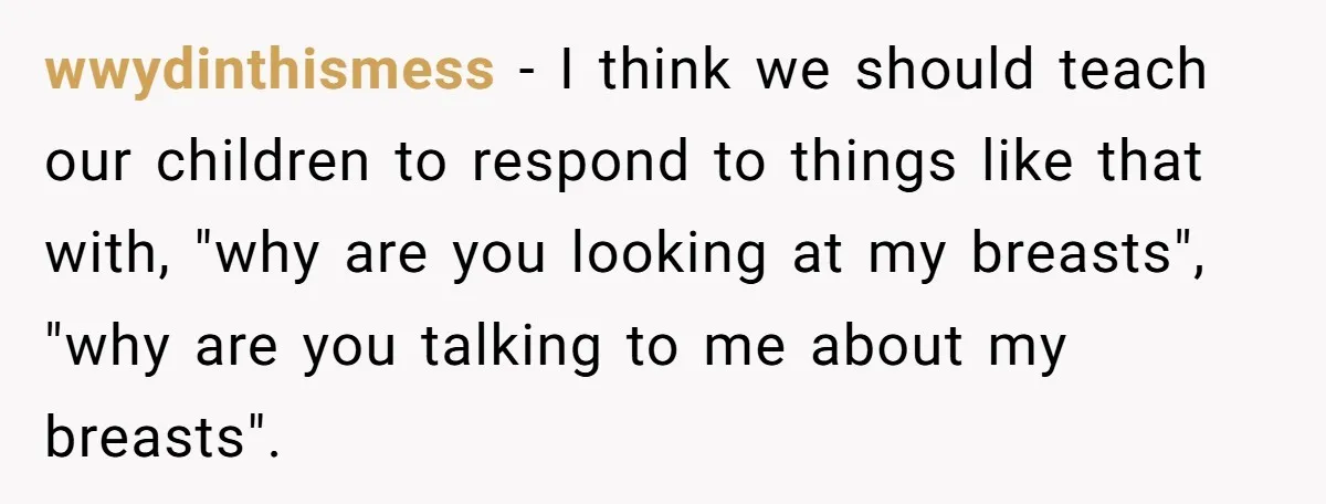 wwydinthismess − I think we should teach our children to respond to things like that with, "why are you looking at my breasts", "why are you talking to me about...