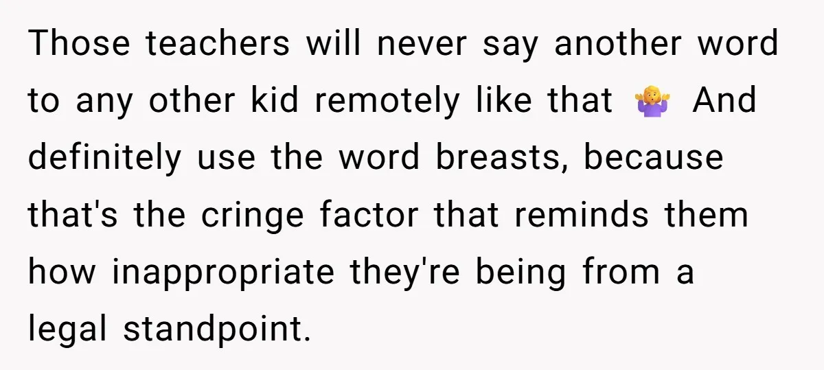 Those teachers will never say another word to any other kid remotely like that 🤷‍♀️ And definitely use the word breasts, because that's the cringe factor that reminds them how...