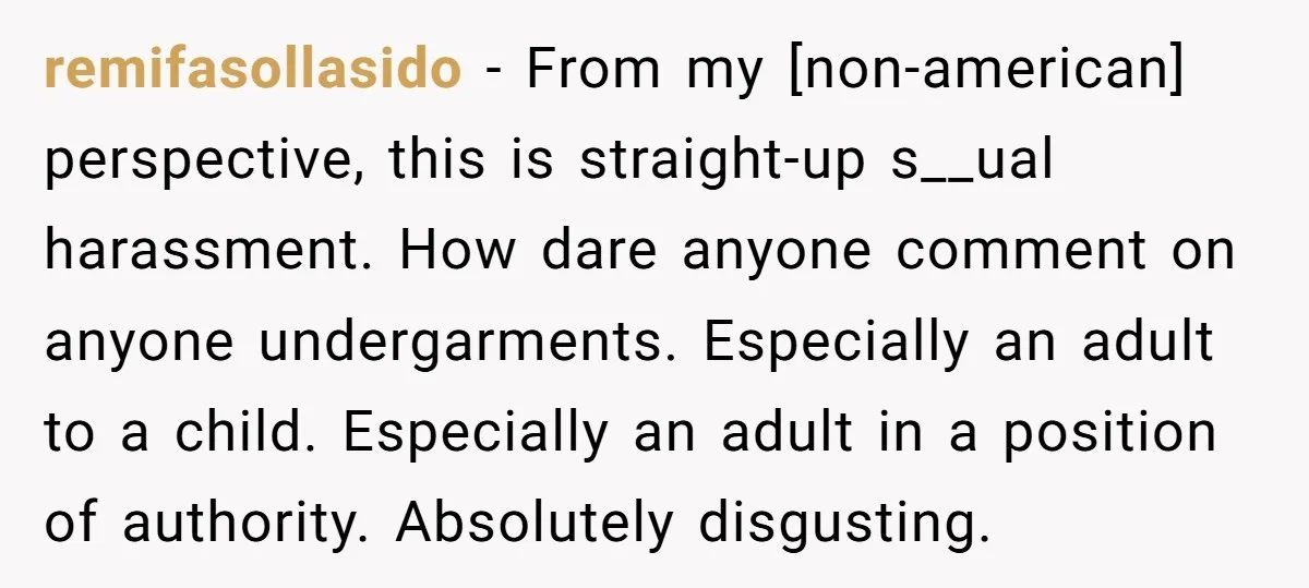 remifasollasido − From my [non-american] perspective, this is straight-up s__ual harassment. How dare anyone comment on anyone undergarments. Especially an adult to a child. Especially an adult in a position...