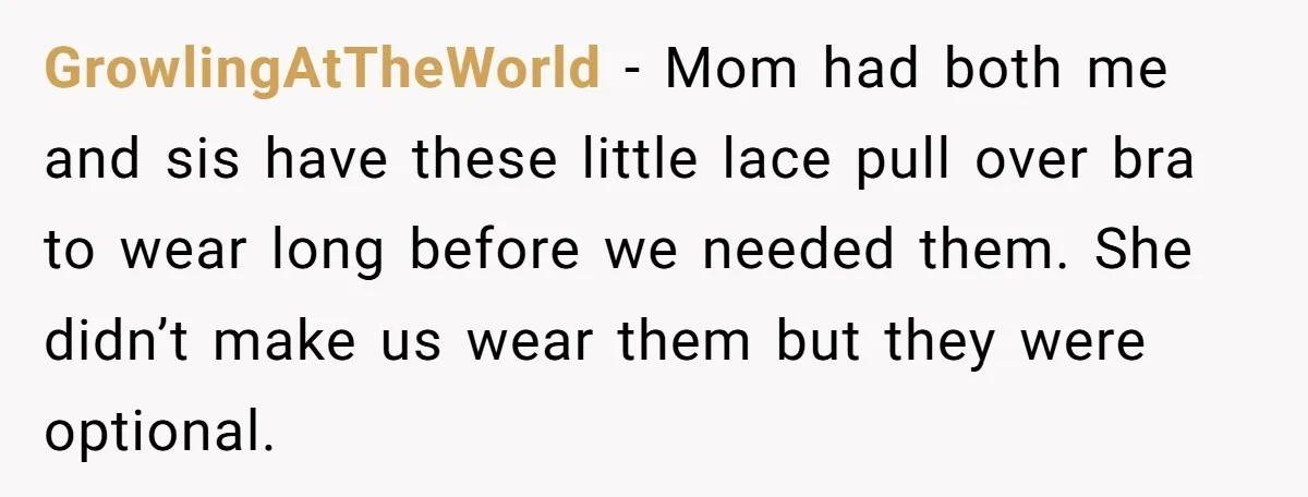 GrowlingAtTheWorld − Mom had both me and sis have these little lace pull over bra to wear long before we needed them. She didn’t make us wear them but they...