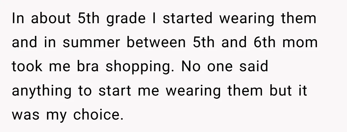 In about 5th grade I started wearing them and in summer between 5th and 6th mom took me bra shopping. No one said anything to start me wearing them but...