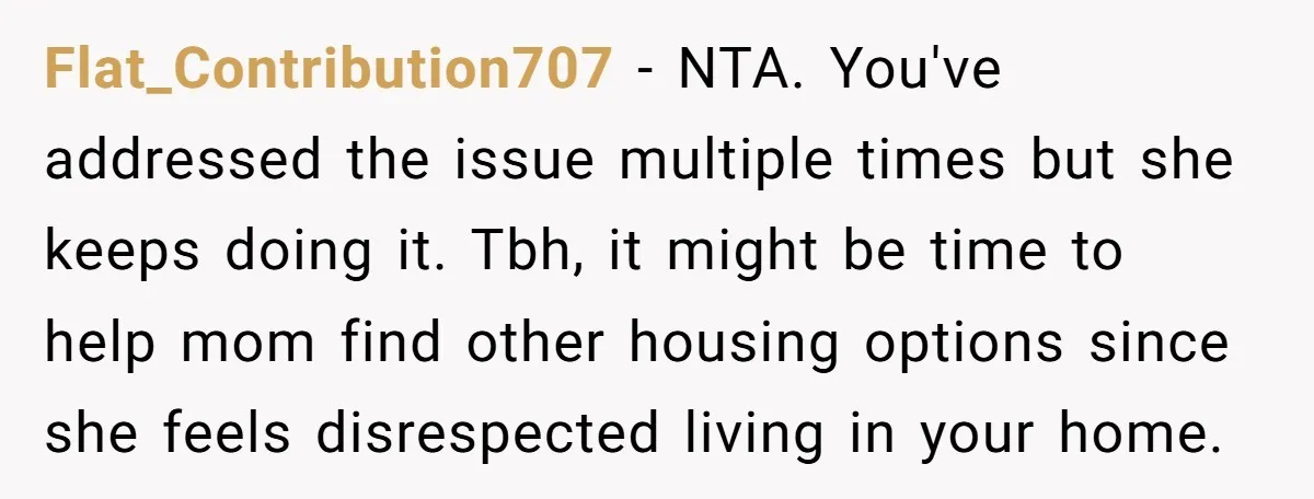 Flat_Contribution707 − NTA. You've addressed the issue multiple times but she keeps doing it. Tbh, it might be time to help mom find other housing options since she feels disrespected...