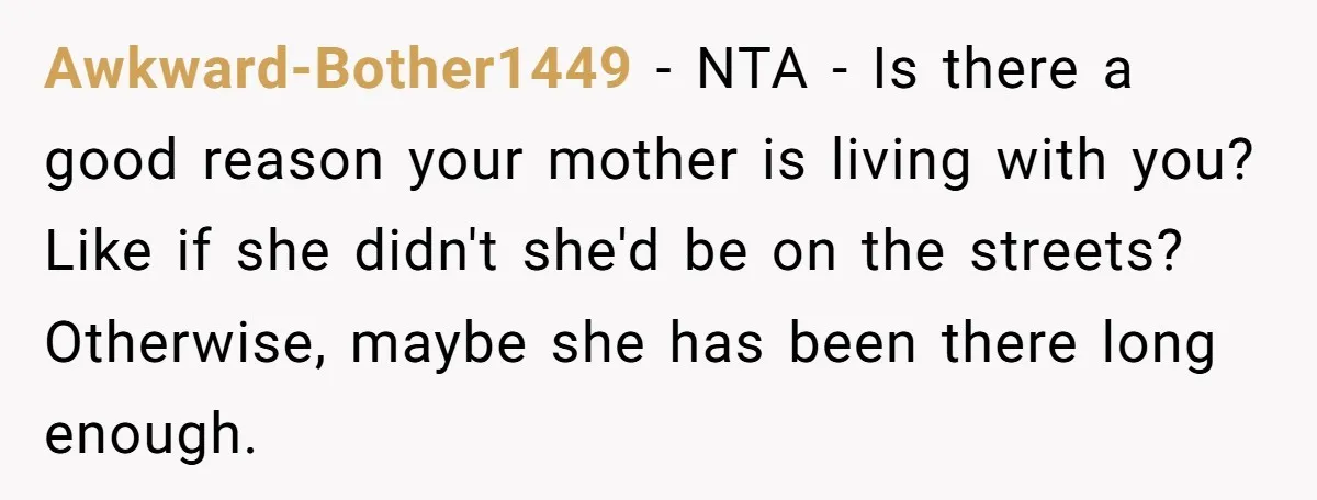 Awkward-Bother1449 − NTA - Is there a good reason your mother is living with you? Like if she didn't she'd be on the streets? Otherwise, maybe she has been there...
