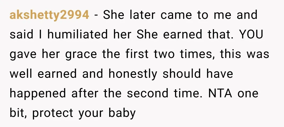 akshetty2994 − She later came to me and said I humiliated her She earned that. YOU gave her grace the first two times, this was well earned and honestly should...