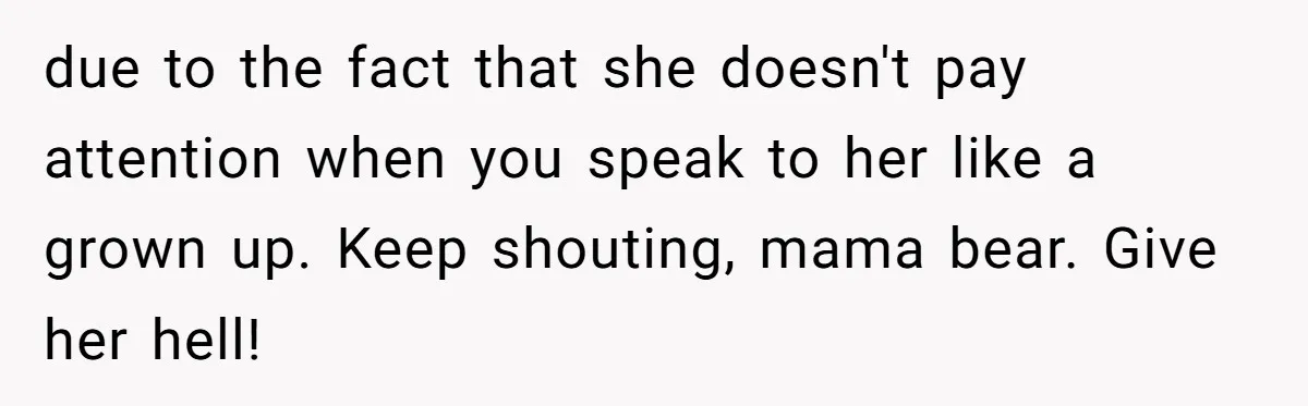 due to the fact that she doesn't pay attention when you speak to her like a grown up. Keep shouting, mama bear. Give her hell!