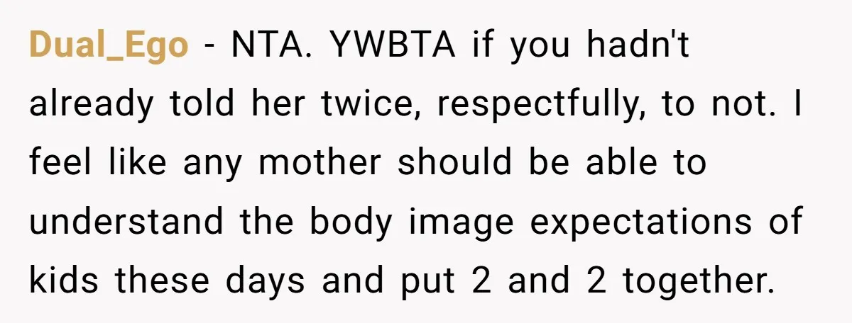 Dual_Ego − NTA. YWBTA if you hadn't already told her twice, respectfully, to not. I feel like any mother should be able to understand the body image expectations of kids...