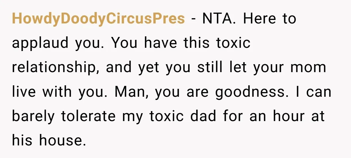 HowdyDoodyCircusPres − NTA. Here to applaud you. You have this toxic relationship, and yet you still let your mom live with you. Man, you are goodness. I can barely tolerate...