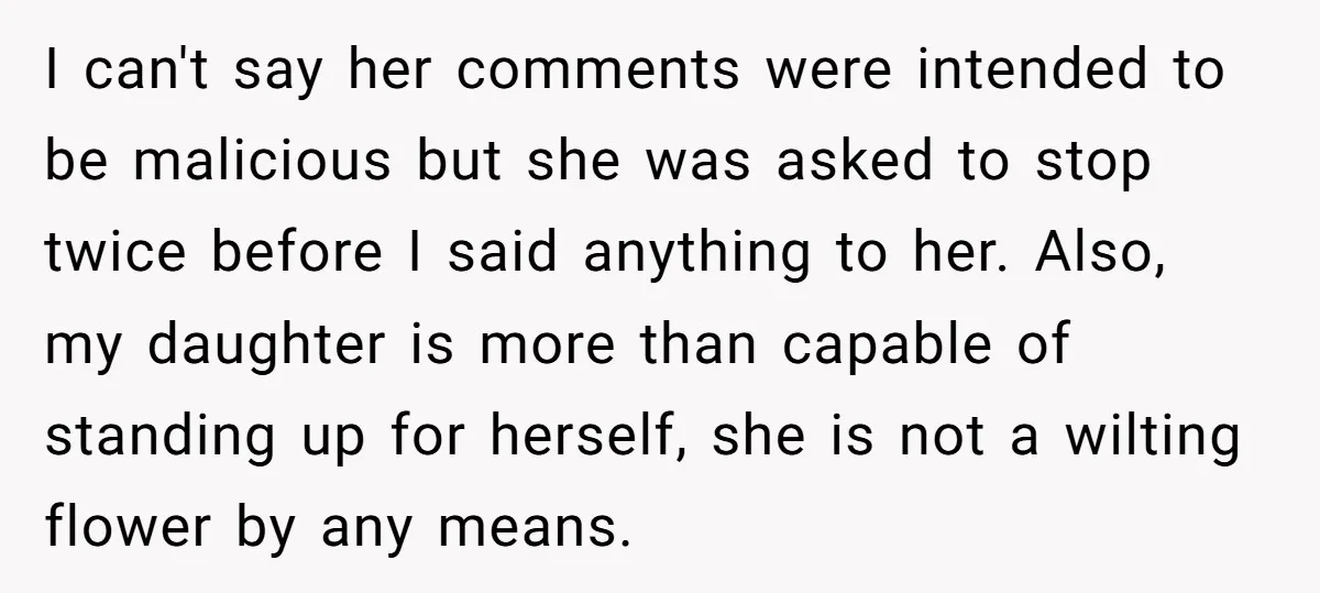 I can't say her comments were intended to be malicious but she was asked to stop twice before I said anything to her. Also, my daughter is more than capable...