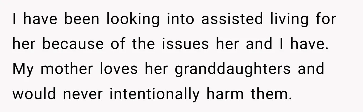 I have been looking into assisted living for her because of the issues her and I have. My mother loves her granddaughters and would never intentionally harm them.