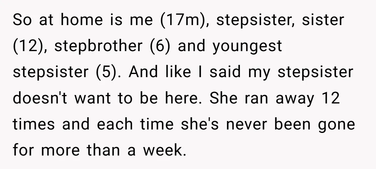 So at home is me (17m), stepsister, sister (12), stepbrother (6) and youngest stepsister (5). And like I said my stepsister doesn't want to be here. She ran away 12...