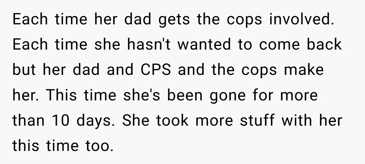 Each time her dad gets the cops involved. Each time she hasn't wanted to come back but her dad and CPS and the cops make her. This time she's been...