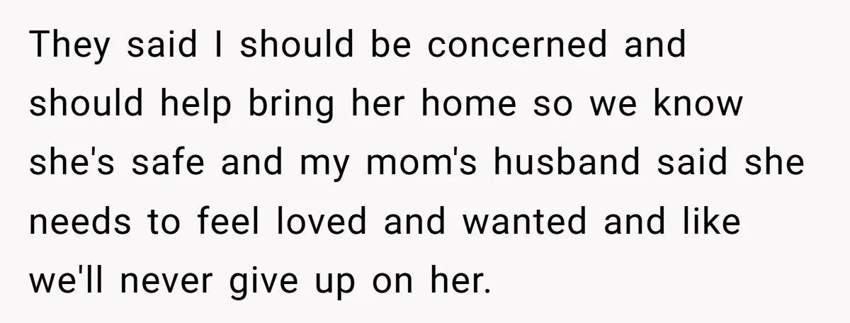 They said I should be concerned and should help bring her home so we know she's safe and my mom's husband said she needs to feel loved and wanted and...