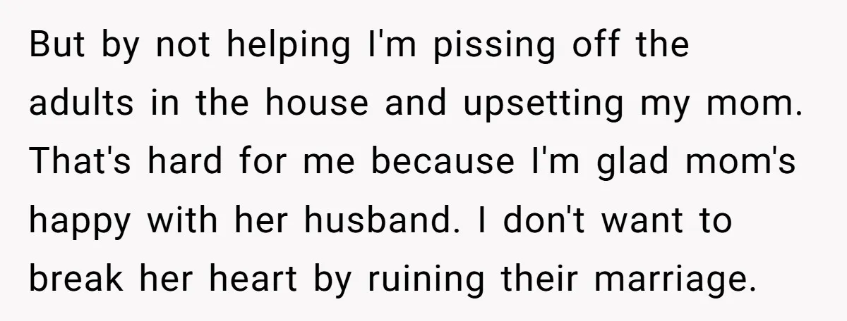 But by not helping I'm pissing off the adults in the house and upsetting my mom. That's hard for me because I'm glad mom's happy with her husband. I don't...