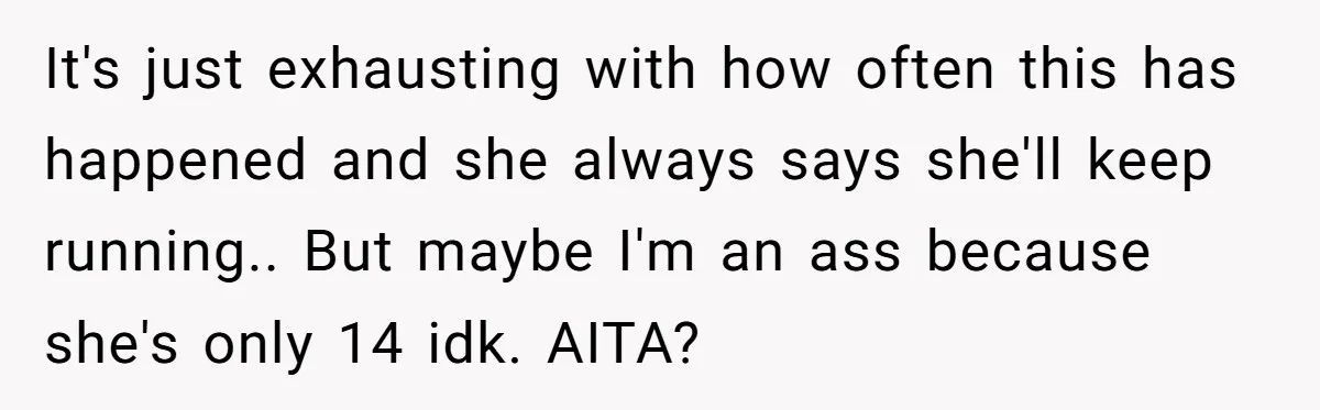 It's just exhausting with how often this has happened and she always says she'll keep running.. But maybe I'm an ass because she's only 14 idk. AITA?