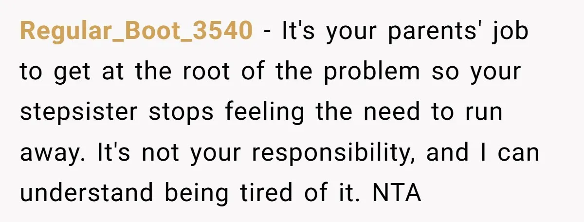Regular_Boot_3540 − It's your parents' job to get at the root of the problem so your stepsister stops feeling the need to run away. It's not your responsibility, and I...