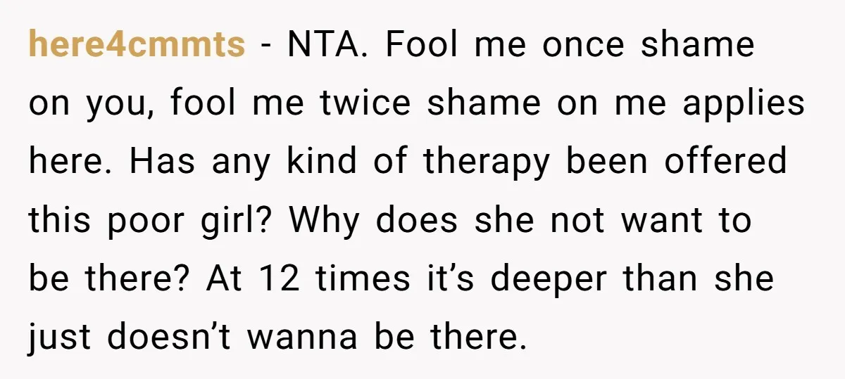 here4cmmts − NTA. Fool me once shame on you, fool me twice shame on me applies here. Has any kind of therapy been offered this poor girl? Why does she...