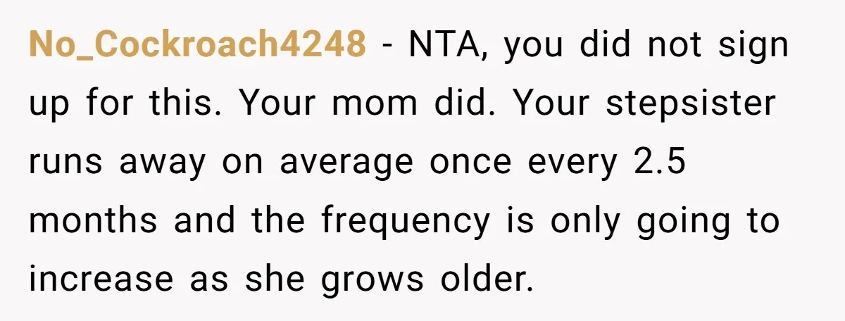 No_Cockroach4248 − NTA, you did not sign up for this. Your mom did. Your stepsister runs away on average once every 2.5 months and the frequency is only going to...
