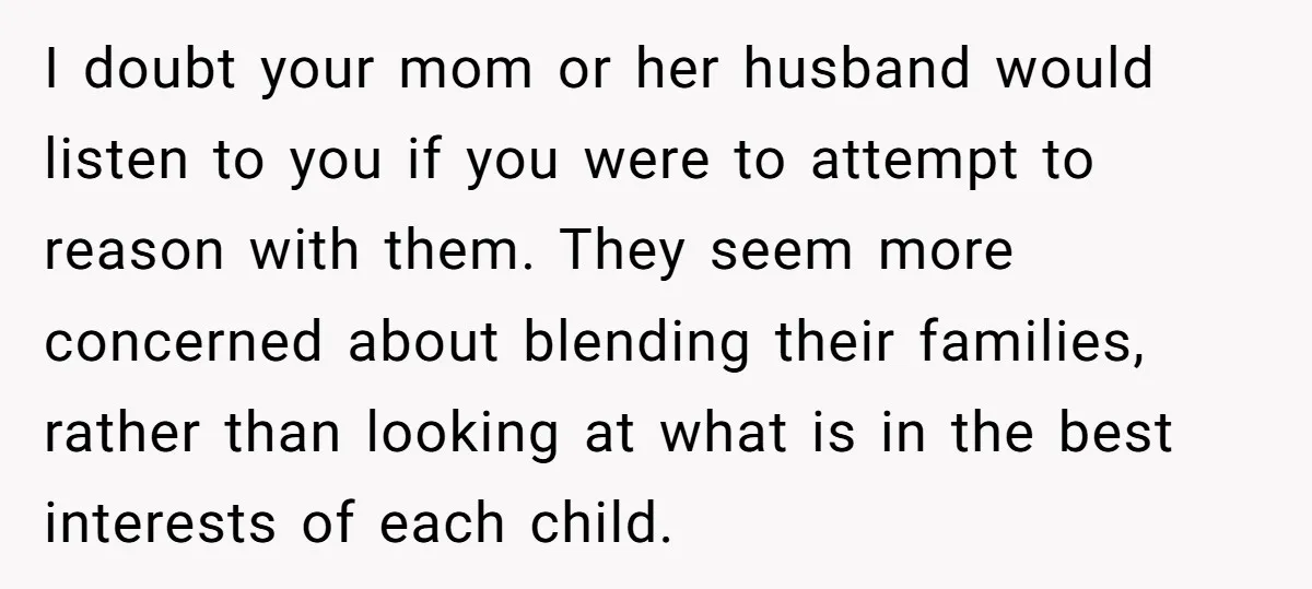 I doubt your mom or her husband would listen to you if you were to attempt to reason with them. They seem more concerned about blending their families, rather than...
