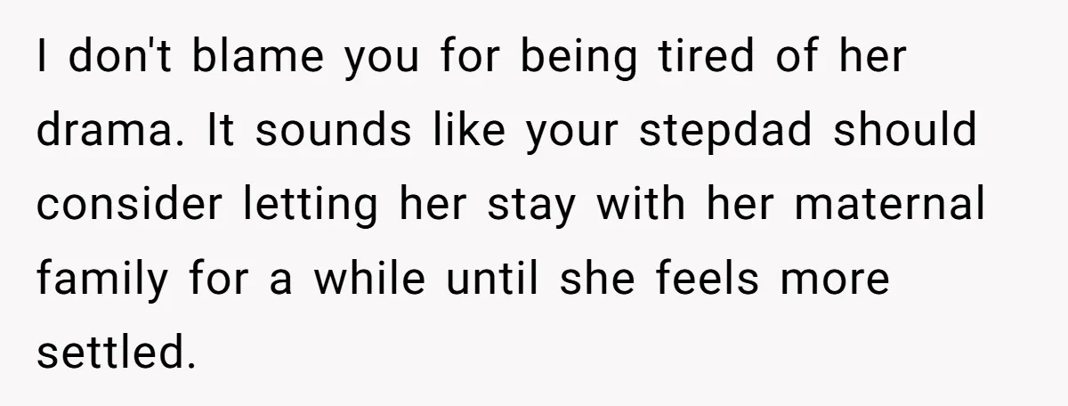 I don't blame you for being tired of her drama. It sounds like your stepdad should consider letting her stay with her maternal family for a while until she feels...