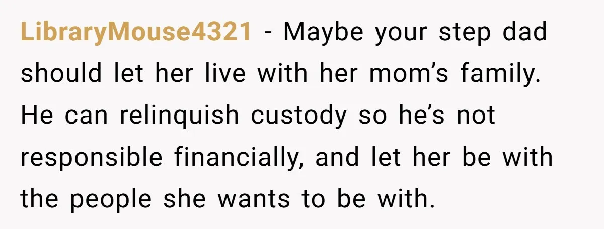 LibraryMouse4321 − Maybe your step dad should let her live with her mom’s family. He can relinquish custody so he’s not responsible financially, and let her be with the people...