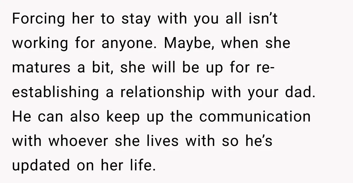 Forcing her to stay with you all isn’t working for anyone. Maybe, when she matures a bit, she will be up for re-establishing a relationship with your dad. He can...
