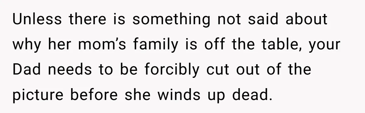 Unless there is something not said about why her mom’s family is off the table, your Dad needs to be forcibly cut out of the picture before she winds up...