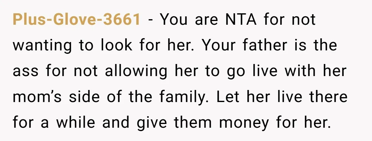 Plus-Glove-3661 − You are NTA for not wanting to look for her. Your father is the ass for not allowing her to go live with her mom’s side of the...