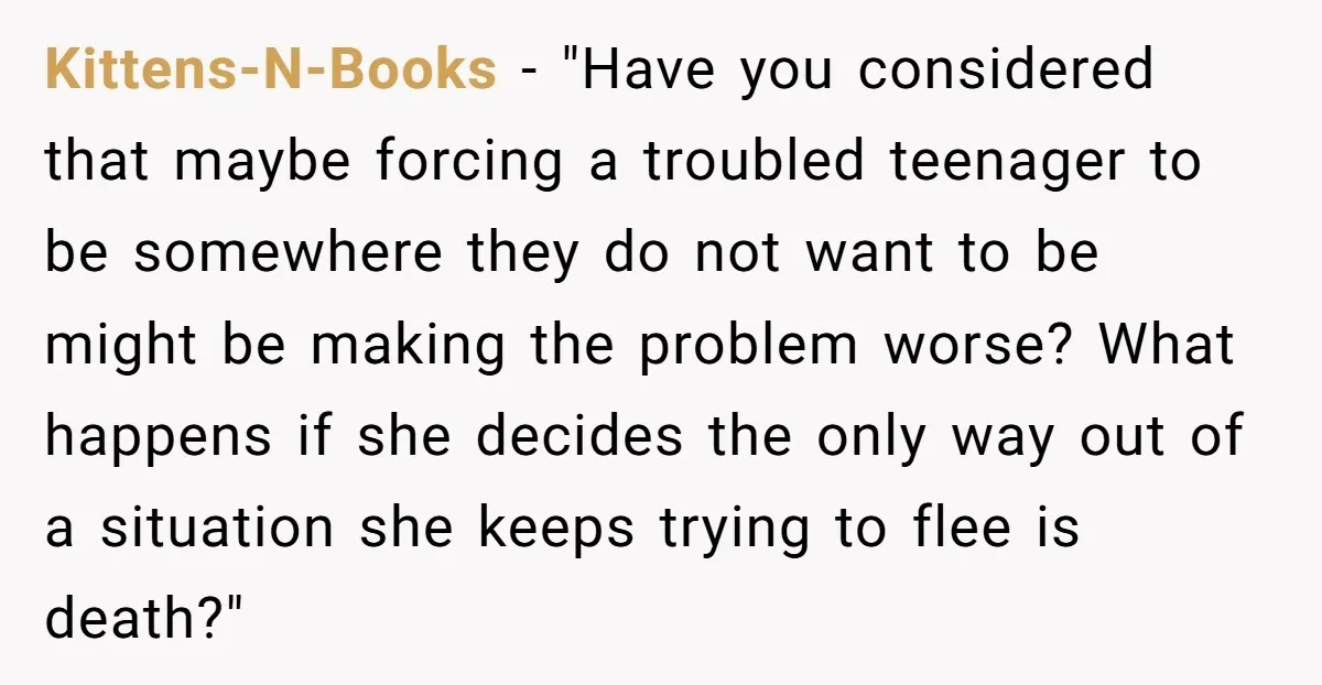 Kittens-N-Books − "Have you considered that maybe forcing a troubled teenager to be somewhere they do not want to be might be making the problem worse? What happens if she...