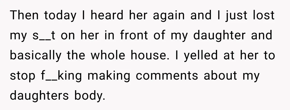 Then today I heard her again and I just lost my s__t on her in front of my daughter and basically the whole house. I yelled at her to stop...